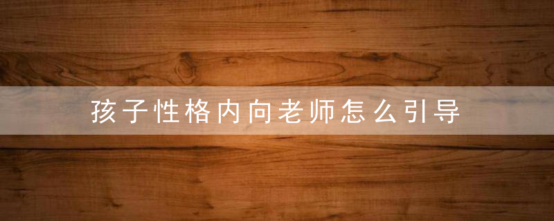 孩子性格内向老师怎么引导 性格内向的孩子老师应该怎样引导教育